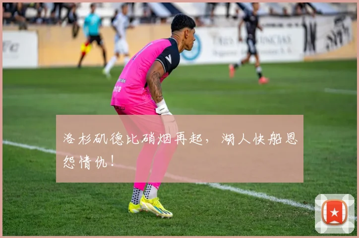 洛杉矶德比硝烟再起，湖人快船恩怨情仇！